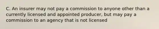 C. An insurer may not pay a commission to anyone other than a currently licensed and appointed producer, but may pay a commission to an agency that is not licensed