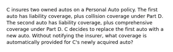 C insures two owned autos on a Personal Auto policy. The first auto has liability coverage, plus collision coverage under Part D. The second auto has liability coverage, plus comprehensive coverage under Part D. C decides to replace the first auto with a new auto. Without notifying the insurer, what coverage is automatically provided for C's newly acquired auto?