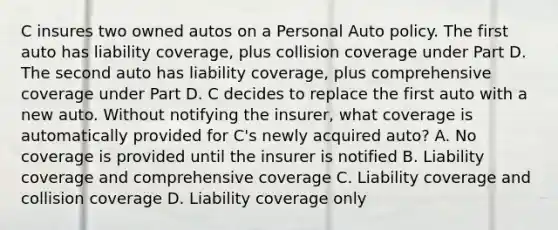 C insures two owned autos on a Personal Auto policy. The first auto has liability coverage, plus collision coverage under Part D. The second auto has liability coverage, plus comprehensive coverage under Part D. C decides to replace the first auto with a new auto. Without notifying the insurer, what coverage is automatically provided for C's newly acquired auto? A. No coverage is provided until the insurer is notified B. Liability coverage and comprehensive coverage C. Liability coverage and collision coverage D. Liability coverage only