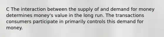 C The interaction between the supply of and demand for money determines money's value in the long run. The transactions consumers participate in primarily controls this demand for money.