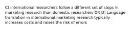 C) international researchers follow a different set of steps in marketing research than domestic researchers OR D) Language translation in international marketing research typically increases costs and raises the risk of errors