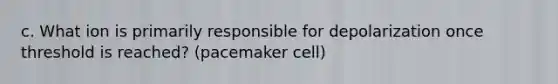 c. What ion is primarily responsible for depolarization once threshold is reached? (pacemaker cell)