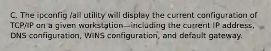 C. The ipconfig /all utility will display the current configuration of TCP/IP on a given workstation—including the current IP address, DNS configuration, WINS configuration, and default gateway.