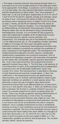 c The isobar (constant-pressure line) passing through state 4 is assumed to be at a low enough pressure for the ideal gas model to be appropriate. Accordingly, to evaluate s and h at states such as 5 on this isobar, the only required information would be cp0(T) and the temperatures at these states. Thus, since pressure is fixed, Eqs. 11.59 and 11.60 give, respectively s5 s4 T5 T4 cp0 dT T and h5 h4 T5 T4 cp0 dT c Specific entropy and enthalpy values at states 6 and 7 are found from those at state 5 by the same procedure used in assigning values at states 3 and 4 from those at state 2. Finally, s8 and h8 are obtained from the values at state 7 using the Clapeyron equation. 11.6.2 Developing Tables by Differentiating a Fundamental Thermodynamic Function Property tables also can be developed using a fundamental thermodynamic function. It is convenient for this purpose to select the independent variables of the fundamental function from among pressure, specific volume (density), and temperature. This indicates the use of the Helmholtz function (T, ) or the Gibbs function g(T, p). The properties of water tabulated in Tables A-2 through A-6 have been calculated using the Helmholtz function. Fundamental thermodynamic functions also have been employed successfully to evaluate the properties of other substances in the Appendix tables. The development of a fundamental thermodynamic function requires considerable mathematical manipulation and numerical evaluation. Prior to the advent of highspeed computers, the evaluation of properties by this means was not feasible, and the approach described in Sec. 11.6.1 was used exclusively. The fundamental function approach involves three steps: 1. The first step is the selection of a functional form in terms of the appropriate pair of independent properties and a set of adjustable coefficients, which may number 50 or more. The functional form is specified on the basis of both theoretical and practical considerations. 2. Next, the coefficients in the fundamental function are determined by requiring that a set of carefully selected property values and/or observed conditions be satisfied in a least-squares sense. This generally involves the use of property data requiring the assumed functional form to be differentiated one or more times, such as p--T and specific heat data. 3. When all coefficients have been evaluated, the function is carefully tested for accuracy by using it to evaluate properties for which accepted values are known. These may include properties requiring differentiation of the fundamental function two or more times. For example, velocity of sound and Joule-Thomson data might be used. This procedure for developing a fundamental thermodynamic function is not routine and can be accomplished only with a computer. However, once a suitable fundamental function is established, extreme accuracy in and consistency among the thermodynamic properties is possible. The form of the Helmholtz function used in constructing the steam tables from which Tables A-2 through A-6 have been extracted is c1r, T2 c01T2 RT 3ln r rQ1r,t24 (11.79) where 0 and Q are given as the sums listed in Table 11.3. The independent variables are density and temperature. The variable denotes 1000/T. Values for pressure,
