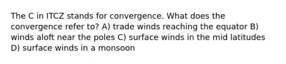 The C in ITCZ stands for convergence. What does the convergence refer to? A) trade winds reaching the equator B) winds aloft near the poles C) surface winds in the mid latitudes D) surface winds in a monsoon