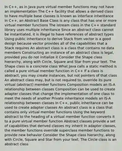 In C++, as in Java pure virtual member functions may not have an implementation The C++ facility that allows a derived class to have multiple base classes is known as interface inheritance In C++, an Abstract Base Class is any class that has one or more virtual member functions The istream class in the C++ standard library uses multiple inheritance Since an abstract class cannot be instantiated, it is illegal to have references of abstract types Using public inheritance to derive Stack from vector is a good design because vector provides all of the capabilities that a Stack requires An abstract class is a class that contains no data members Constructing an instance of an abstract class is legal, provided you do not initialize it Consider the Shape class hierarchy, along with Circle, Square and Star from your text. The Shape class is a concrete class What Java calls a static method is called a pure virtual member function in C++ If a class is abstract, you may create instances, but not pointers of that class An abstract class may, but is not required to, override its pure virtual (abstract) member functions Composition models an IS-A relationship between classes Composition can be used to create adapter classes that change the implementation of one class to meet the needs of another Private inheritance models an IS-A relationship between classes In C++, public inheritance can be used to create adapter classes An abstract class is a class that contains only virtual member functions Using the keyword abstract to the heading of a virtual member function converts it to a pure virtual member function Abstract classes provide a set of capabilities that derived classes my inherit In adapter classes, the member functions override superclass member functions to provide new behavior Consider the Shape class hierarchy, along with Circle, Square and Star from your text. The Circle class is an abstract class