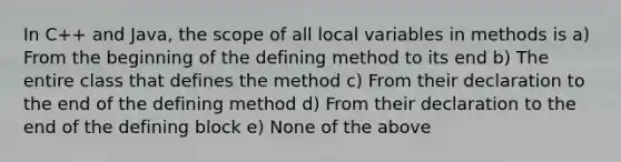 In C++ and Java, the scope of all local variables in methods is a) From the beginning of the defining method to its end b) The entire class that defines the method c) From their declaration to the end of the defining method d) From their declaration to the end of the defining block e) None of the above