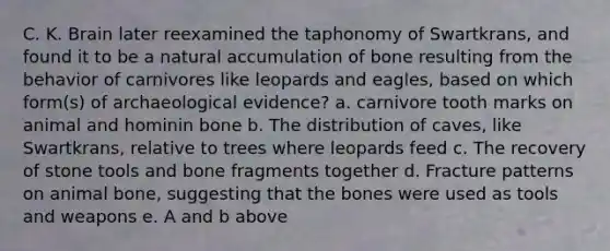 C. K. Brain later reexamined the taphonomy of Swartkrans, and found it to be a natural accumulation of bone resulting from the behavior of carnivores like leopards and eagles, based on which form(s) of archaeological evidence? a. carnivore tooth marks on animal and hominin bone b. The distribution of caves, like Swartkrans, relative to trees where leopards feed c. The recovery of stone tools and bone fragments together d. Fracture patterns on animal bone, suggesting that the bones were used as tools and weapons e. A and b above