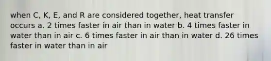 when C, K, E, and R are considered together, heat transfer occurs a. 2 times faster in air than in water b. 4 times faster in water than in air c. 6 times faster in air than in water d. 26 times faster in water than in air