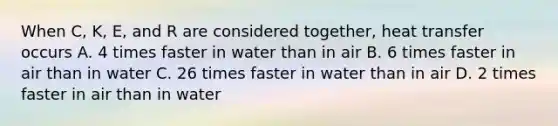 When C, K, E, and R are considered together, heat transfer occurs A. 4 times faster in water than in air B. 6 times faster in air than in water C. 26 times faster in water than in air D. 2 times faster in air than in water