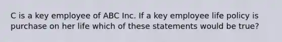 C is a key employee of ABC Inc. If a key employee life policy is purchase on her life which of these statements would be true?