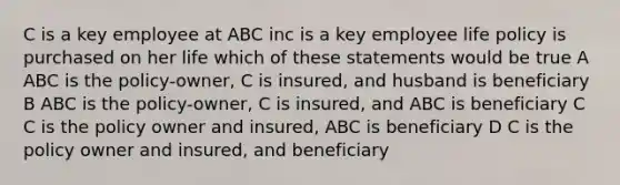 C is a key employee at ABC inc is a key employee life policy is purchased on her life which of these statements would be true A ABC is the policy-owner, C is insured, and husband is beneficiary B ABC is the policy-owner, C is insured, and ABC is beneficiary C C is the policy owner and insured, ABC is beneficiary D C is the policy owner and insured, and beneficiary