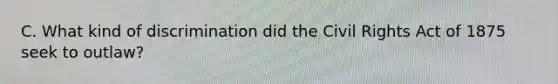 C. What kind of discrimination did the Civil Rights Act of 1875 seek to outlaw?