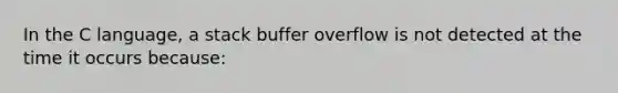 In the C language, a stack buffer overflow is not detected at the time it occurs because: