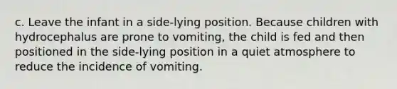 c. Leave the infant in a side-lying position. Because children with hydrocephalus are prone to vomiting, the child is fed and then positioned in the side-lying position in a quiet atmosphere to reduce the incidence of vomiting.