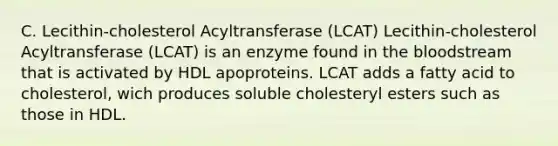 C. Lecithin-cholesterol Acyltransferase (LCAT) Lecithin-cholesterol Acyltransferase (LCAT) is an enzyme found in the bloodstream that is activated by HDL apoproteins. LCAT adds a fatty acid to cholesterol, wich produces soluble cholesteryl esters such as those in HDL.