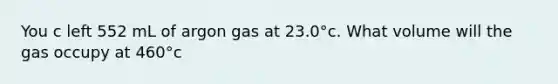 You c left 552 mL of argon gas at 23.0°c. What volume will the gas occupy at 460°c