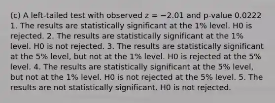 (c) A left-tailed test with observed z = −2.01 and p-value 0.0222 1. The results are statistically significant at the 1% level. H0 is rejected. 2. The results are statistically significant at the 1% level. H0 is not rejected. 3. The results are statistically significant at the 5% level, but not at the 1% level. H0 is rejected at the 5% level. 4. The results are statistically significant at the 5% level, but not at the 1% level. H0 is not rejected at the 5% level. 5. The results are not statistically significant. H0 is not rejected.