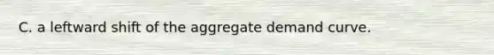 C. a leftward shift of the aggregate demand curve.