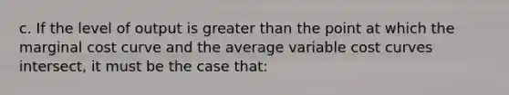 c. If the level of output is <a href='https://www.questionai.com/knowledge/ktgHnBD4o3-greater-than' class='anchor-knowledge'>greater than</a> the point at which the marginal cost curve and the average variable cost curves intersect, it must be the case that: