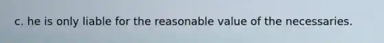 c. he is only liable for the reasonable value of the necessaries.