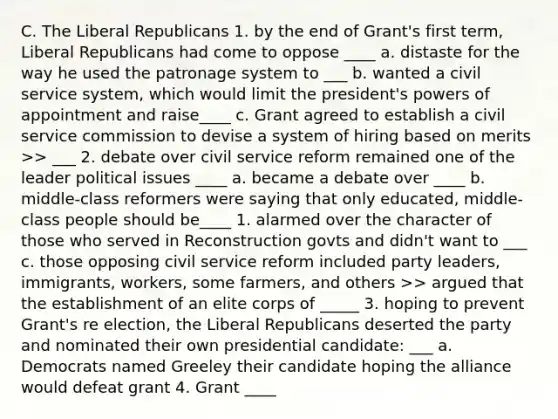 C. The Liberal Republicans 1. by the end of Grant's first term, Liberal Republicans had come to oppose ____ a. distaste for the way he used the patronage system to ___ b. wanted a civil service system, which would limit the president's powers of appointment and raise____ c. Grant agreed to establish a civil service commission to devise a system of hiring based on merits >> ___ 2. debate over civil service reform remained one of the leader political issues ____ a. became a debate over ____ b. middle-class reformers were saying that only educated, middle-class people should be____ 1. alarmed over the character of those who served in Reconstruction govts and didn't want to ___ c. those opposing civil service reform included party leaders, immigrants, workers, some farmers, and others >> argued that the establishment of an elite corps of _____ 3. hoping to prevent Grant's re election, the Liberal Republicans deserted the party and nominated their own presidential candidate: ___ a. Democrats named Greeley their candidate hoping the alliance would defeat grant 4. Grant ____