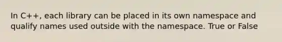 In C++, each library can be placed in its own namespace and qualify names used outside with the namespace. True or False