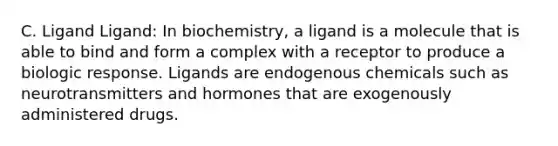 C. Ligand Ligand: In biochemistry, a ligand is a molecule that is able to bind and form a complex with a receptor to produce a biologic response. Ligands are endogenous chemicals such as neurotransmitters and hormones that are exogenously administered drugs.