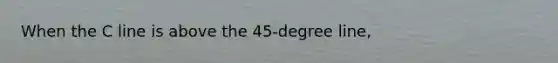 When the C line is above the 45-degree line,