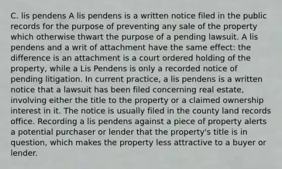 C. lis pendens A lis pendens is a written notice filed in the public records for the purpose of preventing any sale of the property which otherwise thwart the purpose of a pending lawsuit. A lis pendens and a writ of attachment have the same effect: the difference is an attachment is a court ordered holding of the property, while a Lis Pendens is only a recorded notice of pending litigation. In current practice, a lis pendens is a written notice that a lawsuit has been filed concerning real estate, involving either the title to the property or a claimed ownership interest in it. The notice is usually filed in the county land records office. Recording a lis pendens against a piece of property alerts a potential purchaser or lender that the property's title is in question, which makes the property less attractive to a buyer or lender.