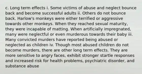 c. Long term effects i. Some victims of abuse and neglect bounce back and become successful adults ii. Others do not bounce back. Harlow's monkeys were either terrified or aggressive towards other monkeys. When they reached sexual maturity, they were incapable of matting. When artificially impregnated, many were neglectful or even murderous towards their baby iii. Many convicted murders have reported being abused or neglected as children iv. Though most abused children do not become murders, there are other long term effects. They are more sensitive to angry faces, exhibit stronger startle responses and increased risk for health problems, psychiatric disorder, and substance abuse