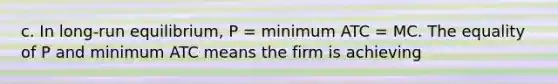 c. In long-run equilibrium, P = minimum ATC = MC. The equality of P and minimum ATC means the firm is achieving