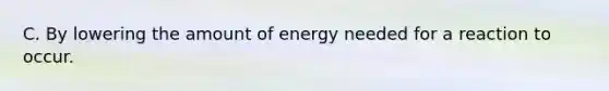 C. By lowering the amount of energy needed for a reaction to occur.