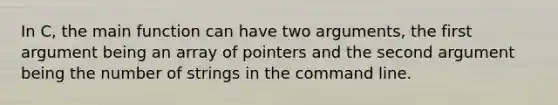 In C, the main function can have two arguments, the first argument being an array of pointers and the second argument being the number of strings in the command line.