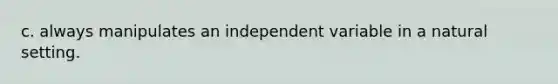 c. always manipulates an independent variable in a natural setting.