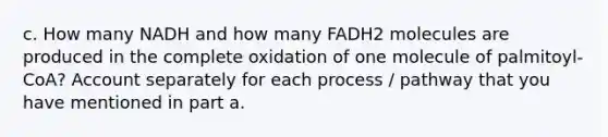 c. How many NADH and how many FADH2 molecules are produced in the complete oxidation of one molecule of palmitoyl-CoA? Account separately for each process / pathway that you have mentioned in part a.