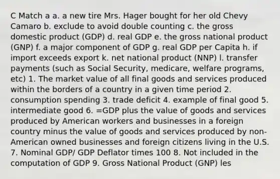 C Match a a. a new tire Mrs. Hager bought for her old Chevy Camaro b. exclude to avoid double counting c. the gross domestic product (GDP) d. real GDP e. the gross national product (GNP) f. a major component of GDP g. real GDP per Capita h. if import exceeds export k. net national product (NNP) l. transfer payments (such as Social Security, medicare, welfare programs, etc) 1. The market value of all final goods and services produced within the borders of a country in a given time period 2. consumption spending 3. trade deficit 4. example of final good 5. intermediate good 6. =GDP plus the value of goods and services produced by American workers and businesses in a foreign country minus the value of goods and services produced by non-American owned businesses and foreign citizens living in the U.S. 7. Nominal GDP/ GDP Deflator times 100 8. Not included in the computation of GDP 9. Gross National Product (GNP) les