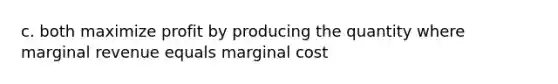 c. both maximize profit by producing the quantity where marginal revenue equals marginal cost