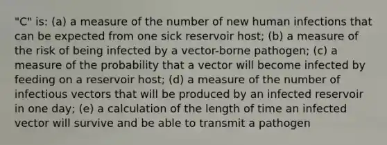 "C" is: (a) a measure of the number of new human infections that can be expected from one sick reservoir host; (b) a measure of the risk of being infected by a vector-borne pathogen; (c) a measure of the probability that a vector will become infected by feeding on a reservoir host; (d) a measure of the number of infectious vectors that will be produced by an infected reservoir in one day; (e) a calculation of the length of time an infected vector will survive and be able to transmit a pathogen