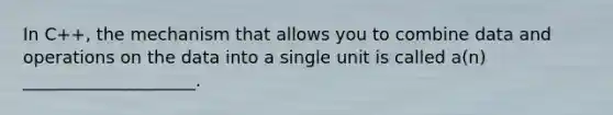 In C++, the mechanism that allows you to combine data and operations on the data into a single unit is called a(n) ____________________.