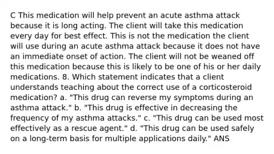 C This medication will help prevent an acute asthma attack because it is long acting. The client will take this medication every day for best effect. This is not the medication the client will use during an acute asthma attack because it does not have an immediate onset of action. The client will not be weaned off this medication because this is likely to be one of his or her daily medications. 8. Which statement indicates that a client understands teaching about the correct use of a corticosteroid medication? a. "This drug can reverse my symptoms during an asthma attack." b. "This drug is effective in decreasing the frequency of my asthma attacks." c. "This drug can be used most effectively as a rescue agent." d. "This drug can be used safely on a long-term basis for multiple applications daily." ANS