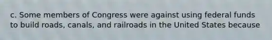 c. Some members of Congress were against using federal funds to build roads, canals, and railroads in the United States because