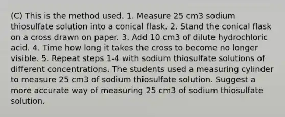 (C) This is the method used. 1. Measure 25 cm3 sodium thiosulfate solution into a conical flask. 2. Stand the conical flask on a cross drawn on paper. 3. Add 10 cm3 of dilute hydrochloric acid. 4. Time how long it takes the cross to become no longer visible. 5. Repeat steps 1-4 with sodium thiosulfate solutions of different concentrations. The students used a measuring cylinder to measure 25 cm3 of sodium thiosulfate solution. Suggest a more accurate way of measuring 25 cm3 of sodium thiosulfate solution.