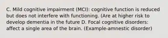 C. Mild cognitive impairment (MCI): cognitive function is reduced but does not interfere with functioning. (Are at higher risk to develop dementia in the future D. Focal cognitive disorders: affect a single area of the brain. (Example-amnestic disorder)