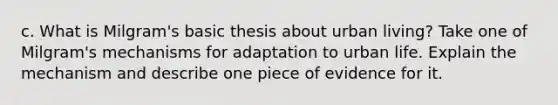 c. What is Milgram's basic thesis about urban living? Take one of Milgram's mechanisms for adaptation to urban life. Explain the mechanism and describe one piece of evidence for it.