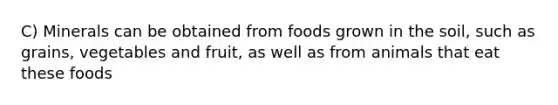 C) Minerals can be obtained from foods grown in the soil, such as grains, vegetables and fruit, as well as from animals that eat these foods