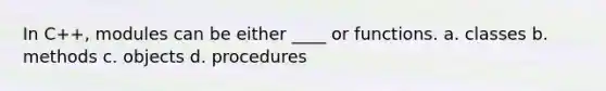 In C++, modules can be either ____ or functions. a. classes b. methods c. objects d. procedures