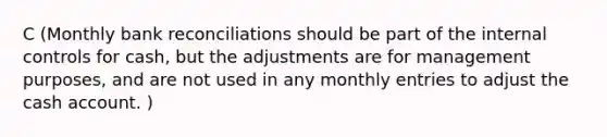 C (Monthly bank reconciliations should be part of the internal controls for cash, but the adjustments are for management purposes, and are not used in any monthly entries to adjust the cash account. )