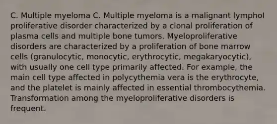 C. Multiple myeloma C. Multiple myeloma is a malignant lymphoI proliferative disorder characterized by a clonal proliferation of plasma cells and multiple bone tumors. Myeloproliferative disorders are characterized by a proliferation of bone marrow cells (granulocytic, monocytic, erythrocytic, megakaryocytic), with usually one cell type primarily affected. For example, the main cell type affected in polycythemia vera is the erythrocyte, and the platelet is mainly affected in essential thrombocythemia. Transformation among the myeloproliferative disorders is frequent.