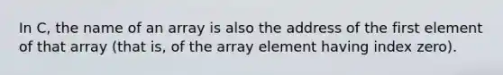 In C, the name of an array is also the address of the first element of that array (that is, of the array element having index zero).